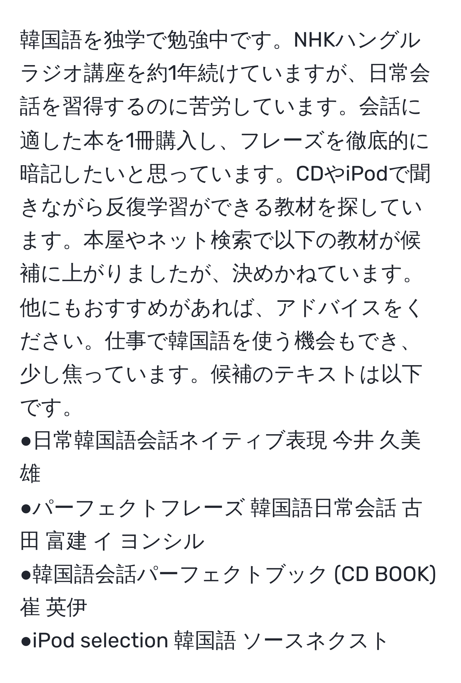 韓国語を独学で勉強中です。NHKハングルラジオ講座を約1年続けていますが、日常会話を習得するのに苦労しています。会話に適した本を1冊購入し、フレーズを徹底的に暗記したいと思っています。CDやiPodで聞きながら反復学習ができる教材を探しています。本屋やネット検索で以下の教材が候補に上がりましたが、決めかねています。他にもおすすめがあれば、アドバイスをください。仕事で韓国語を使う機会もでき、少し焦っています。候補のテキストは以下です。  
●日常韓国語会話ネイティブ表現 今井 久美雄  
●パーフェクトフレーズ 韓国語日常会話 古田 富建 イ ヨンシル  
●韓国語会話パーフェクトブック (CD BOOK) 崔 英伊  
●iPod selection 韓国語 ソースネクスト