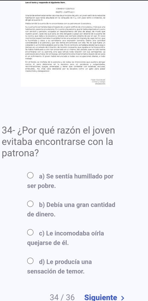 Lee el texto y responde el siguiente item.
PARTE I, CAPITULO I
Una tarde extremadamente calurosa de principios de julio, un joven salió de la reducida
dirigió al puente K. habitación que tenía alquilada en la callejuela de S y, con paso lento e indeciso, se
Había tenido la suerte de no encontrarse con su petrona en la escalera
con servició y pensión, ocupaba un departamento del piso de abajo; de modo que
nuestro joven, cada vez que salía, se vela obligado a pasar por delante de la puerta de
le humillaba y daba a su semblante una expresión sombria. Debía una cantidad
considerable a la patrona y por eso temía encontrarse con ella. No es que fuera un
cobarde ni un hombre abatido por la vida. Por el contrario, se hallaba desde hacía al gún
Se hábia habituado a vivír tan encerrado en si mismo, tan aislado, que no solo temía
encontrarse con su patrona, sino que rehuía toda relación con sus semejantes. La
pobreza le abrumaba. Sin embargo, últimamente esta miseria había dejado de ser para
En el fondo, se mofaba de la patrona y de todas las intenciones que pudiera abrigar
contra él, pero detenerse en la escalera para oír sandeces y vulgariclades,
recriminaciones, quejas, amenazas, y tener que contestar con evasivas, excusas,
embustes... No, más valía deslizarse por la escalera como un gato para pasar
i n advert id o y diesa parecer .
Flaclar Damolmeki
34- ¿Por qué razón el joven
evitaba encontrarse con la
patrona?
a) Se sentía humillado por
ser pobre.
b) Debía una gran cantidad
de dinero.
c) Le incomodaba oírla
quejarse de él.
d) Le producía una
sensación de temor.
34 / 36 Siguiente >