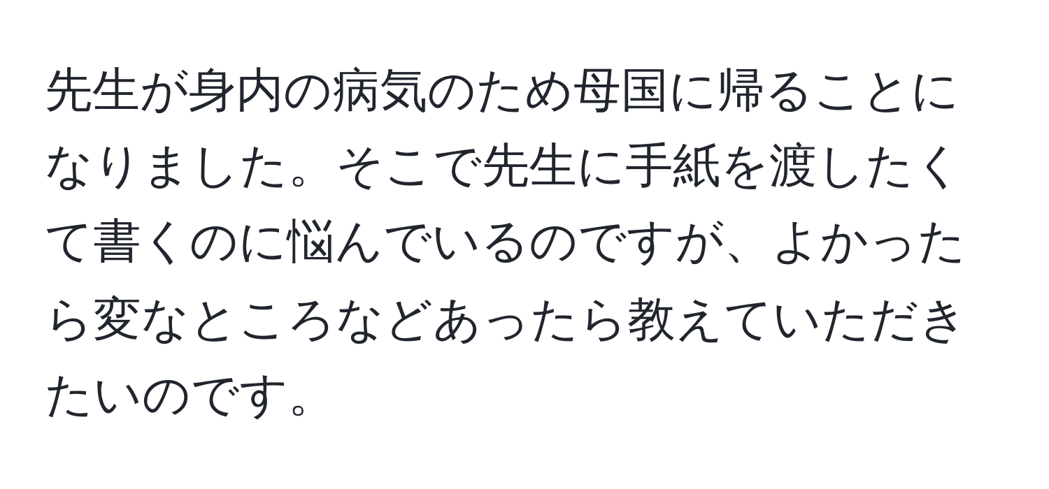 先生が身内の病気のため母国に帰ることになりました。そこで先生に手紙を渡したくて書くのに悩んでいるのですが、よかったら変なところなどあったら教えていただきたいのです。