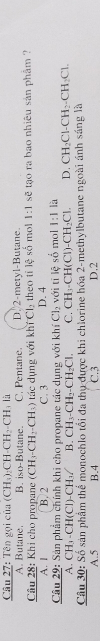 Tên gọi của (CH_3)_2CH-CH_2-CH_3 là
A. Butane. B. iso-Butane. C. Pentane. D.) 2 -metyl-Butane.
Câu 28: Khi cho propane (CH_3-CH_2-CH_3) tác dụng với khí Cl_2 theo tỉ lệ số mol 1:1 sẽ tạo ra bao nhiêu sản phẩm ?
A. 1 B. 2 C. 3 D. 4
Câu 29: Sản phẩm chính khi cho propane tác dụng với khí Cl_2 với tỉ lhat eshat o mol 1:1 là
A. CH_3-CH(Cl)-CH_3/ B. CH_3-CH_2-CH_2Cl. C. CH_3-CH(Cl)-CH_2Cl. D. CH_2Cl-CH_2-CH_2Cl. 
Câu 30: Số sản phẩm thế monochlo tối đa thụ được khi chlorine hóa 2 -methylbutane ngoài ánh sáng là
A. 5 B. 4 C. 3 D. 2