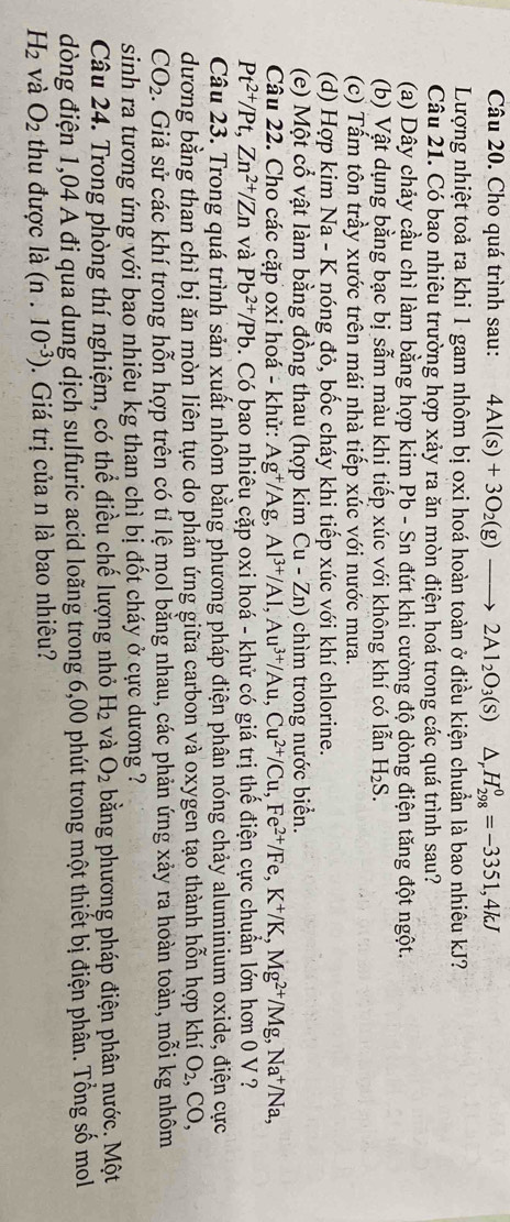 Cho quá trình sau: 4Al(s)+3O_2(g)to 2Al_2O_3(s)△ _rH_(298)^0=-3351,4kJ
Lượng nhiệt toả ra khi 1 gam nhôm bị oxi hoá hoàn toàn ở điều kiện chuẩn là bao nhiêu kJ?
Câu 21. Có bao nhiêu trường hợp xảy ra ăn mòn điện hoá trong các quá trình sau?
(a) Dây chảy cầu chì làm bằng hợp kim Pb - Sn đứt khi cường độ dòng điện tăng đột ngột.
(b) Vật dụng bằng bạc bị sẫm màu khị tiếp xúc với không khí có lẫn H_2S.
(c) Tấm tôn trầy xước trên mái nhà tiếp xúc với nước mưa.
(d) Hợp kim Na - K nóng đỏ, bốc cháy khi tiếp xúc với khí chlorine.
(e) Một cổ vật làm bằng đồng thau (hợp kim Cu - Zn) chìm trong nước biển.
Câu 22. Cho các cặp oxi hoá - khử: Ag^+/Ag,Al^(3+)/Al,Au^(3+)/Au,Cu^(2+)/Cu,Fe^(2+)/Fe,K^+/K,Mg^(2+)/Mg,Na^+/Na,
Pt^(2+)/Pt,Zn^(2+)/Zn và Pb^(2+)/Pb 9. Có bao nhiêu cặp oxi hoá - khử có giá trị thế điện cực chuẩn lớn hơn 0 V ?
Câu 23. Trong quá trình sản xuất nhôm bằng phương pháp điện phân nóng chảy aluminium oxide, điện cực
dương bằng than chì bị ăn mòn liên tục do phản ứng giữa carbon và oxygen tạo thành hỗn hợp khí O_2,CO,
CO_2. Giả sử các khí trong hỗn hợp trên có tỉ lệ mol bằng nhau, các phản ứng xảy ra hoàn toàn, mỗi kg nhôm
sinh ra tương ứng với bao nhiêu kg than chì bị đốt cháy ở cực dương 
Câu 24. Trong phòng thí nghiệm, có thể điều chế lượng nhỏ H_2 và O_2 bằng phương pháp điện phân nước, Một
dòng điện 1,04 A đi qua dung dịch sulfuric acid loãng trong 6,00 phút trong một thiết bị điện phân. Tổng số mol
H_2 và O_2 thu được là (n.10^(-3)). Giá trị của n là bao nhiêu?