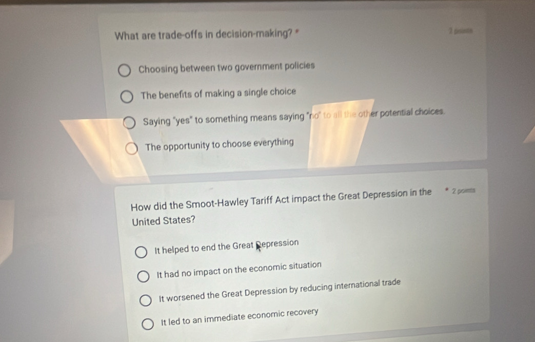 What are trade-offs in decision-making? * 2 pesinte
Choosing between two government policies
The benefits of making a single choice
Saying "yes" to something means saying "no" to all the other potential choices.
The opportunity to choose everything
How did the Smoot-Hawley Tariff Act impact the Great Depression in the 2 points
United States?
It helped to end the Great Repression
It had no impact on the economic situation
It worsened the Great Depression by reducing international trade
It led to an immediate economic recovery