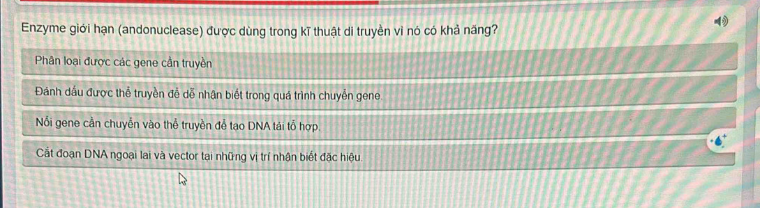 Enzyme giới hạn (andonuclease) được dùng trong kĩ thuật di truyền vi nó có khả năng?
Phân loại được các gene cần truyền
Đánh dầu được thể truyền đễ dễ nhận biết trong quá trình chuyễn gene.
Nổi gene cần chuyễn vào thễ truyền đễ tạo DNA tái tỗ hợp.
Cắt đoạn DNA ngoại lai và vector tại những vị trí nhận biết đặc hiệu