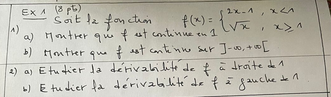 ExA (8 ) 
Soit 1z fouction f(x)=beginarrayl 2x-1,x<1 sqrt(x),x≥slant 1endarray.
A) 
a) Hontrer qu fest cntinue en1 
b) Hontver oue fest cntiinn sur ]-∈fty ,+∈fty [
2) a) Etudier 1a derivabilite de f a droitedl 
b) Etudher fa derivabilite de f = gauchetn