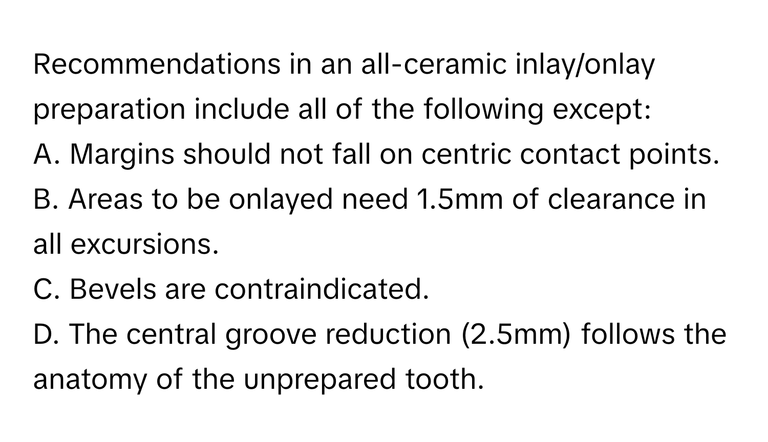 Recommendations in an all-ceramic inlay/onlay preparation include all of the following except:

A. Margins should not fall on centric contact points.
B. Areas to be onlayed need 1.5mm of clearance in all excursions.
C. Bevels are contraindicated.
D. The central groove reduction (2.5mm) follows the anatomy of the unprepared tooth.