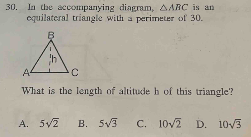 In the accompanying diagram, △ ABC is an
equilateral triangle with a perimeter of 30.
What is the length of altitude h of this triangle?
A. 5sqrt(2) B. 5sqrt(3) C. 10sqrt(2) D. 10sqrt(3)