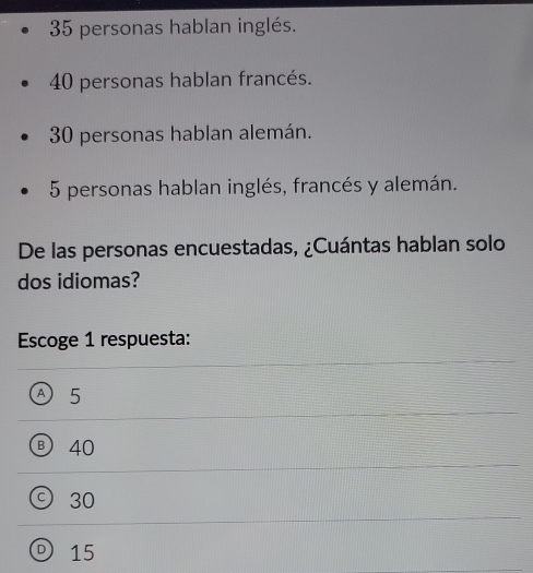 35 personas hablan inglés.
40 personas hablan francés.
30 personas hablan alemán.
5 personas hablan inglés, francés y alemán.
De las personas encuestadas, ¿Cuántas hablan solo
dos idiomas?
Escoge 1 respuesta:
Ⓐ 5
B 40
C) 30
D 15