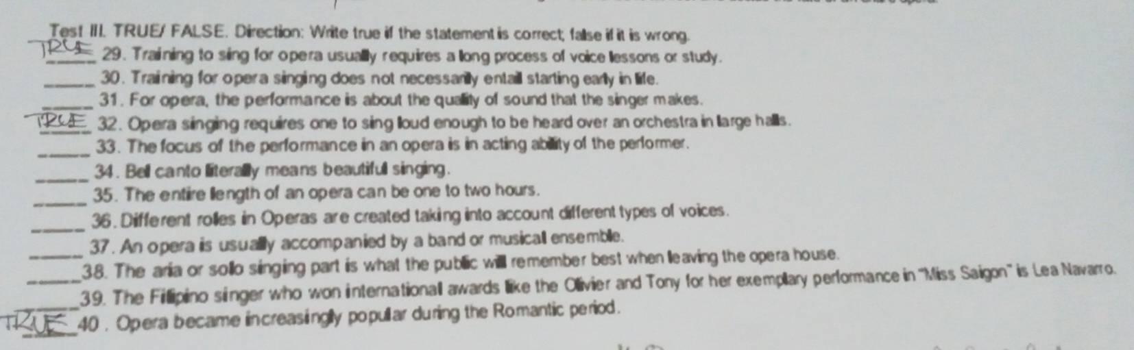 Test III. TRUE/ FALSE. Direction: Write true if the statement is correct; fallse if it is wrong. 
_29. Training to sing for opera usually requires a llong process of voice lessons or study. 
_30. Training for opera singing does not necessarilly entaill starting early in life. 
_31. For opera, the performance is about the quallity of sound that the singer makes. 
_32. Opera singing requires one to sing lloud enough to be heard over an orchestra in llarge halls. 
_33. The focus of the performance in an opera is in acting ability of the performer. 
_ 
34. Bell canto literally means beautifull singing. 
_ 
35. The entire llength of an opera can be one to two hours. 
_36. Different rolles in Operas are created taking into account different types of voices. 
37. An opera is usually accompanied by a band or musicall ensemble. 
_38. The aria or sollo singing part is what the public willl remember best when lleaving the opera house. 
_39. The Fillipino singer who won internationall awards like the Ollivier and Tony for her exemplary performance in ''Miss Saigon'' is Lea Navarro. 
_ 
_40 . Opera became increasinglly popullar during the Romantic period.