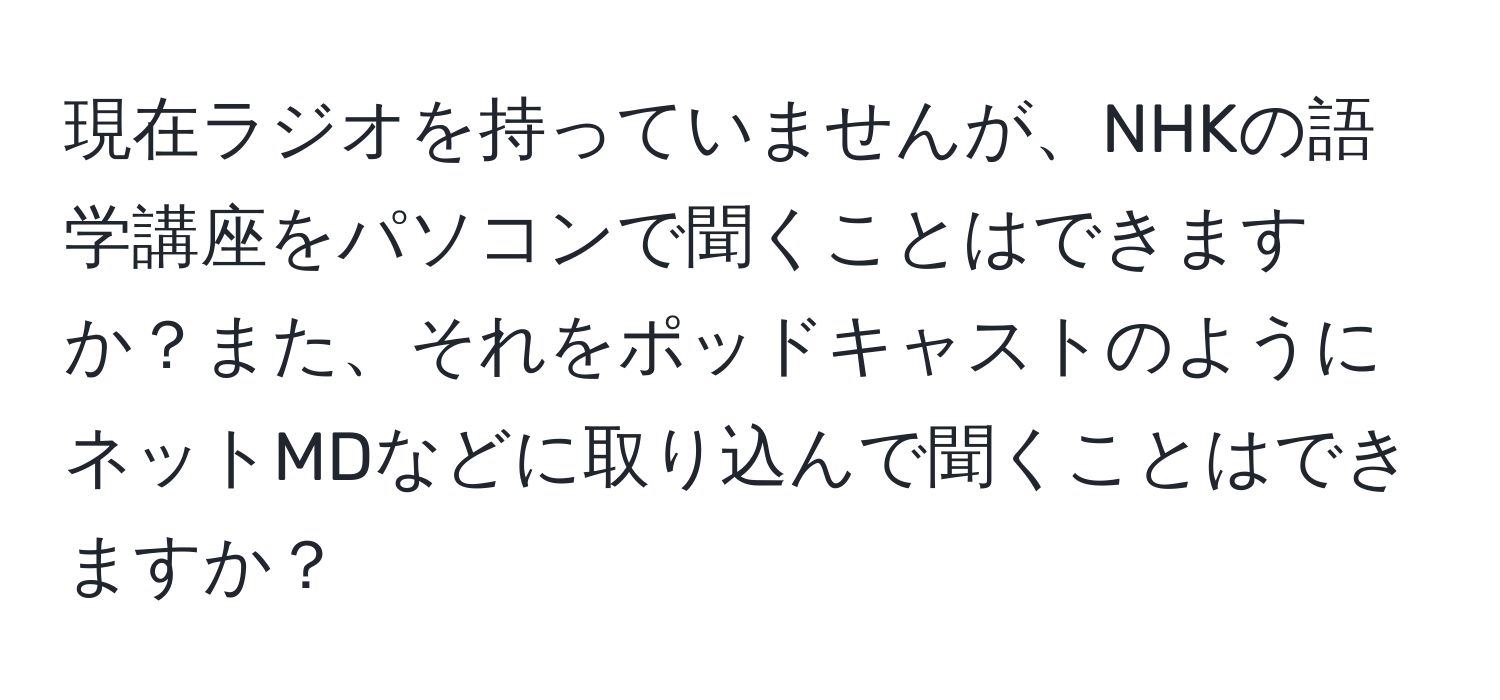 現在ラジオを持っていませんが、NHKの語学講座をパソコンで聞くことはできますか？また、それをポッドキャストのようにネットMDなどに取り込んで聞くことはできますか？