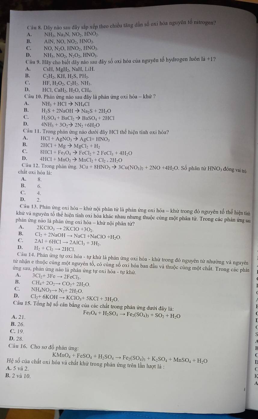 Dãy nào sau đây sắp xếp theo chiều tăng dần số oxi hóa nguyên tố nitrogen?
A. NH_3,Na_3N,NO_2,HNO_2.
B. AlN,NO,NO_2,HNO_3.
C. NO,N_2O,HNO_2,HNO_3.
D. NH_3,NO_2,N_2O_2,HNO_3.
Câu 9. Hãy cho biết dãy nào sau đây số oxi hóa của nguyên tố hydrogen luôn là +1?
A. CsH,MgH_2,NaH,LiH.
B. C_2H_2,KH,H_2S,PH_3.
C. HF,H_2O_2,C_2H_2,NH_3.
D. HCl,CaH_2,H_2O,CH_4.
Câu 10. Phản ứng nào sau đây là phản ứng oxi hóa - khử ?
A. NH_3+HClto NH_4Cl
B. H_2S+2NaOHto Na_2S+2H_2O
C. H_2SO_4+BaCl_2to BaSO_4+2HCl
D. 4NH_3+3O_2to 2N_2+6H_2O
Câu 11. Trong phản ứng nào dưới đây HCl thể hiện tính oxi hóa?
A. HCl+AgNO_3to AgCl+HNO_3
B. 2HCl+Mgto MgCl_2+H_2
C. 8HCl+Fe_3O_4to FeCl_2+2FeCl_3+4H_2O
D. 4HCl+MnO_2to MnCl_2+Cl_2+2H_2O
Câu 12. Trong phản ứng. 3Cu+8HNO_3to 3Cu(NO_3)_2+2NO+4H_2O. Số phân tử HNO_3 đóng vai trò
chất oxi hóa là:
A. 8.
B. 6.
C. 4.
D. 2.
Câu 13. Phản ứng oxi hóa - khử nội phân tử là phản ứng oxi hóa - khử trong đó nguyên tố thể hiện tính
khử và nguyên tố thể hiện tính oxi hóa khác nhau nhưng thuộc cùng một phân tử. Trong các phản ứng sau
phản ứng nào là phản ứng oxi hóa - khử nội phân tử?
A. 2KClO_3to 2KClO+3O_2.
B. Cl_2+2NaOHto NaCl+NaClO+H_2O.
C. 2Al+6HClto 2AlCl_3+3H_2.
D. H_2+Cl_2to 2HCl.
Câu 14. Phản ứng tự oxi hóa - tự khử là phản ứng oxi hóa - khử trong đó nguyên tử nhường và nguyên
từ nhận e thuộc cùng một nguyên tố, có cùng số oxi hóa ban đầu và thuộc cùng một chất. Trong các phản
ứng sau, phản ứng nào là phản ứng tự oxi hóa - tự khử.
A. 3Cl_2+3Feto 2FeCl_3.
B. CH_4+2O_2to CO_2+2H_2O.
C. NH_4NO_3to N_2+2H_2O.
D. Cl_2+6KOHto KClO_3+5KCl+3H_2O.
Câu 15. Tổng hệ số cân bằng của các chất trong phản ứng dưới đây là:
A. 21.
Fe_3O_4+H_2SO_4to Fe_2(SO_4)_3+SO_2+H_2O
B. 26.
C. 19.

D. 28.
Câu 16. Cho sơ đồ phản ứng: R
KMnO_4+FeSO_4+H_2SO_4to Fe_2(SO_4)_3+K_2SO_4+MnSO_4+H_2O
C
D
Hệ số của chất oxi hóa và chất khử trong phản ứng trên lần lượt là :
A. 5 và 2. C
B. 2 và 10. K
A