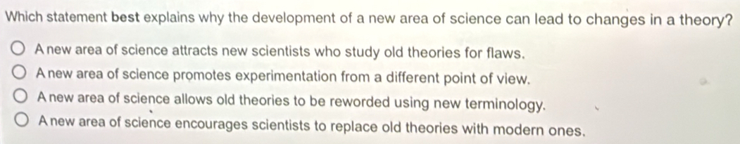 Which statement best explains why the development of a new area of science can lead to changes in a theory?
A new area of science attracts new scientists who study old theories for flaws.
A new area of science promotes experimentation from a different point of view.
A new area of science allows old theories to be reworded using new terminology.
A new area of science encourages scientists to replace old theories with modern ones.