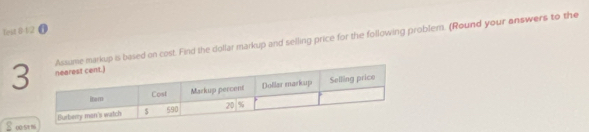 fest 8-1/2 0 
3kup is based on cost. Find the dollar markup and selling price for the following problem. (Round your answers to the
8 00:5