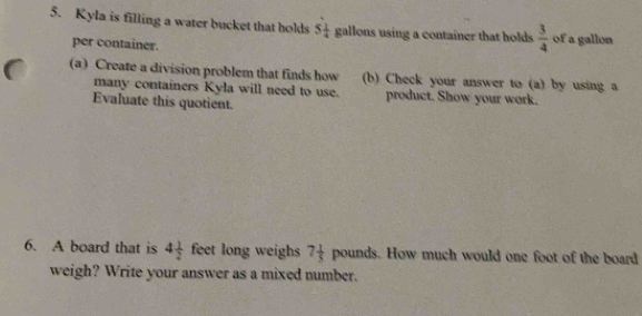 Kyla is filling a water bucket that holds 5 1/4  gallons using a container that holds  3/4  of a gallon
per container. 
(a) Create a division problem that finds how b) Check your answer to (a) by using a 
many containers Kyla will need to use. product. Show your work. 
Evaluate this quotient. 
6. A board that is 4 1/2  feet long weighs 7 1/5  pounds. How much would one foot of the board 
weigh? Write your answer as a mixed number.