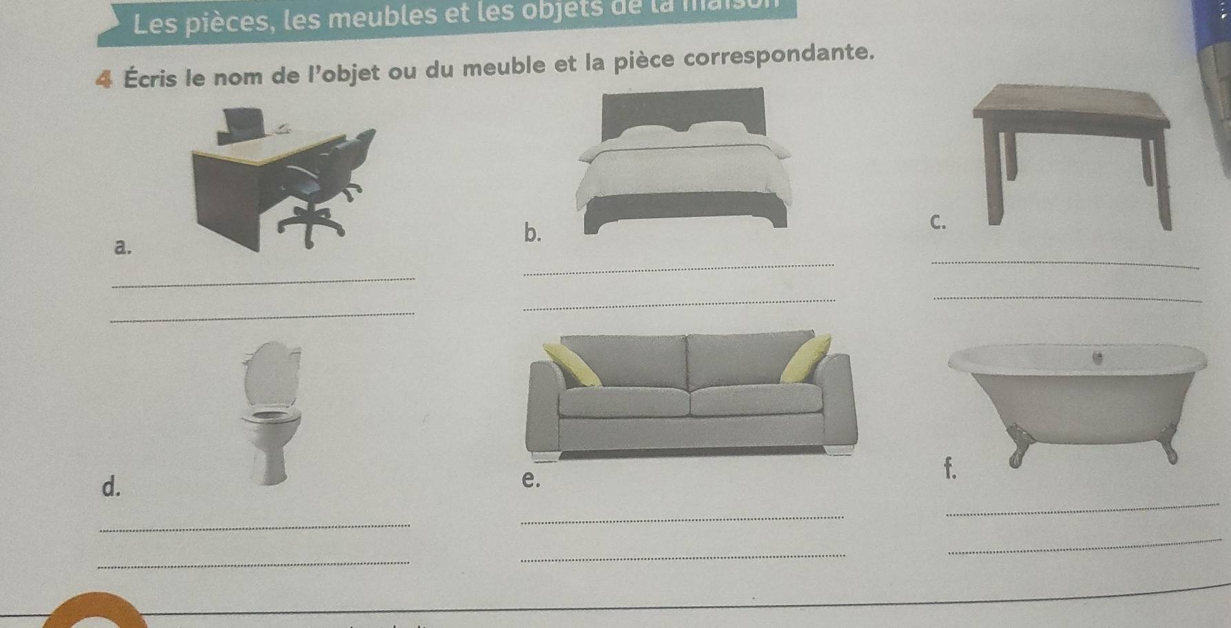 Les pièces, les meubles et les objets de la maisu 
Écris le nom de l'objet ou du meuble et la pièce correspondante. 
a. 
b 
C 
_ 
_ 
_ 
_ 
_ 
_ 
_ 
d. 
e. 
_ 
_ 
_ 
_ 
_