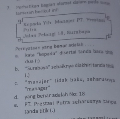 Perhatikan bagian alamat dalam pada sur 
lamaran berikut inil 
q 
Kepada Yth. Manajer PT. Prestasi 
Putra 
Jalan Pelangi 18, Surabaya 
Pernyataan yang benar adalah . . . . 
a. kata “kepada” disertai tanda baca ttk 
dua (:) 
b. “Surabaya” sebaiknya diakhiri tanda titik 
(.) 
c. “manajer” tidak baku, seharusnya 
“manager” 
d. yang benar adalah No: 18
e. PT. Prestasi Putra seharusnya tanpa 
tanda titik (.)