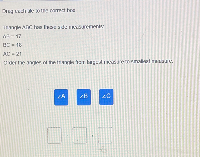 Drag each tile to the correct box. 
Triangle ABC has these side measurements:
AB=17
BC=18
AC=21
Order the angles of the triangle from largest measure to smallest measure.
∠ A ∠ B ∠C
1