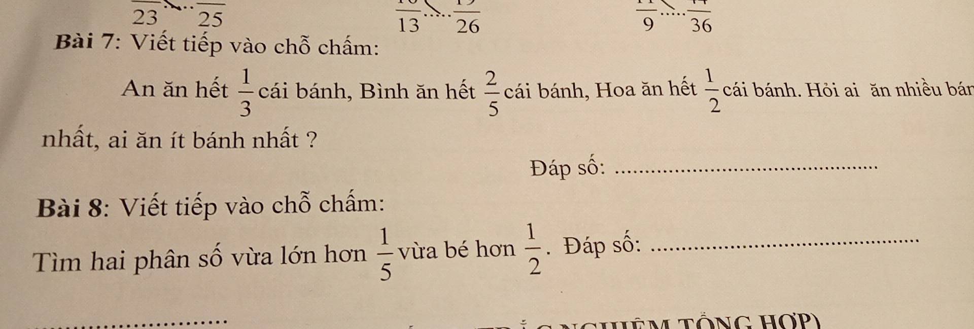 23 25
frac 13 ·  1/26 
 1/9  ...frac 36 _ 
Bài 7: Viết tiếp vào chỗ chấm: 
An ăn hết  1/3  cái bánh, Bình ăn hết  2/5  cái bánh, Hoa ăn hết  1/2  cái bánh. Hỏi ai ăn nhiều bán 
nhất, ai ăn ít bánh nhất ? 
Đáp số:_ 
Bài 8: Viết tiếp vào chỗ chấm: 
Tìm hai phân số vừa lớn hơn  1/5  vừa bé hơn  1/2 . Đáp số:_ 
HêM TổNG HơP)