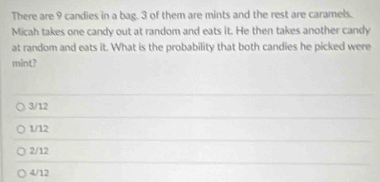 There are 9 candies in a bag. 3 of them are mints and the rest are caramels.
Micah takes one candy out at random and eats it. He then takes another candy
at random and eats it. What is the probability that both candies he picked were
mint?
3/12
1/12
2/12
4/12