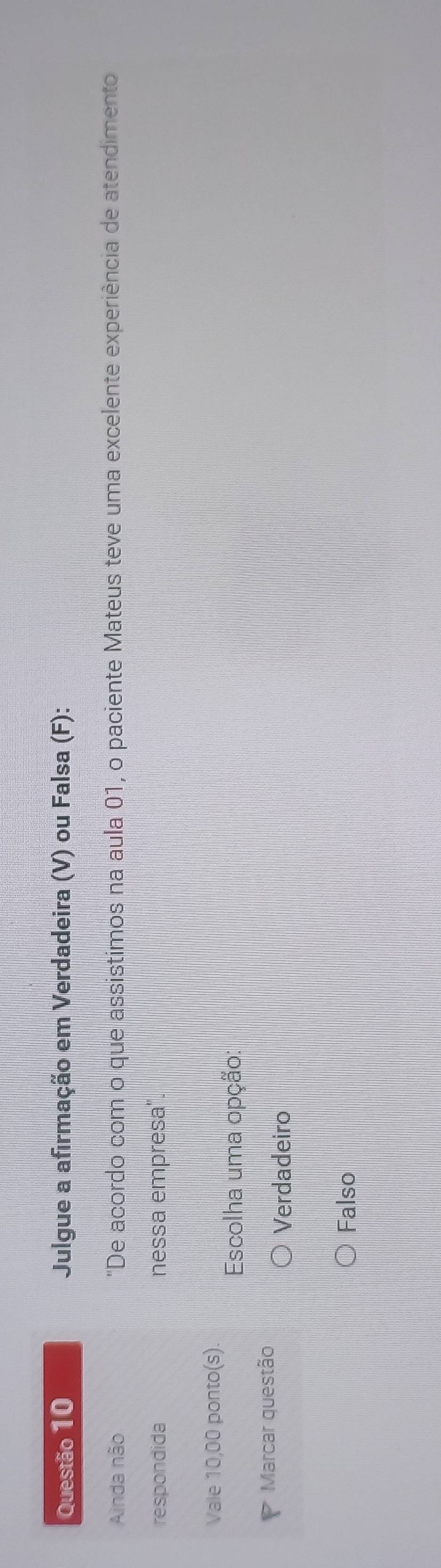 Julgue a afirmação em Verdadeira (V) ou Falsa (F):
Ainda não "De acordo com o que assistimos na aula 01, o paciente Mateus teve uma excelente experiência de atendimento
respondida nessa empresa".
Vale 10,00 ponto(s).
Escolha uma opção:
7 Marcar questão
Verdadeiro
Falso