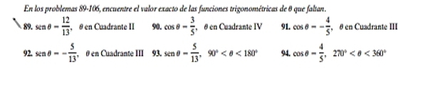 En los problemas 89-106, encuentre el valor exacto de las funciones trigonométricas de θ que faltan. 
89. sin θ = 12/13  , θ en Cuadrante II 90. cos θ = 3/5  , θ en Cuadrante IV 91. cos θ =- 4/5  , θ en Cuadrante III 
2 sin θ =- 5/13  , θ en Cuadrante III 93. sen θ = 5/13 , 90° <180° 94. cos θ - 4/5 , 270° <360°