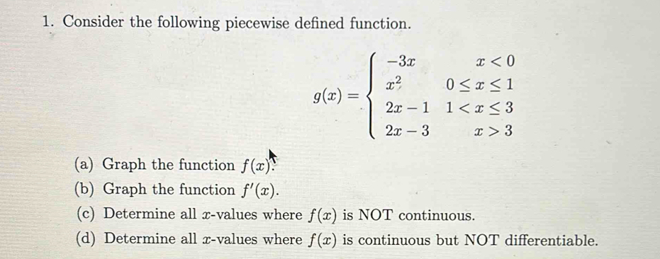 Consider the following piecewise defined function.
g(x)=beginarrayl -3xx<0 x^20≤ x≤ 1 2x-11 3endarray.
(a) Graph the function f(x) a 
(b) Graph the function f'(x). 
(c) Determine all x -values where f(x) is NOT continuous. 
(d) Determine all x -values where f(x) is continuous but NOT differentiable.