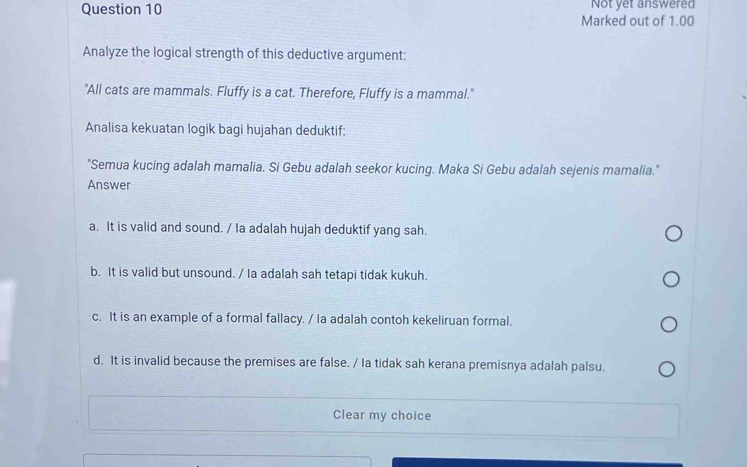 Marked out of 1.00 Not yet answered
Analyze the logical strength of this deductive argument:
"All cats are mammals. Fluffy is a cat. Therefore, Fluffy is a mammal."
Analisa kekuatan logik bagi hujahan deduktif:
"Semua kucing adalah mamalia. Si Gebu adalah seekor kucing. Maka Si Gebu adalah sejenis mamalia."
Answer
a. It is valid and sound. / Ia adalah hujah deduktif yang sah.
b. It is valid but unsound. / Ia adalah sah tetapi tidak kukuh.
c. It is an example of a formal fallacy. / la adalah contoh kekeliruan formal.
d. It is invalid because the premises are false. / Ia tidak sah kerana premisnya adalah palsu.
Clear my choice