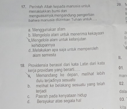 Perintah Allah kepada manusia untuk 20. M
menaklukkan bumi dan n
menguasainya,mengandung pengertian
71
bahwa manusia diizinkan Tuhan untuk....
a. Menggunakan alam
b. Mengelola alam untuk menerima kekayaan a
s Mengelola alam untuk kelanjutan b
C
kehidupannya
d..Melakukan apa saja untuk memperoleh
alam semesta II.
18. Providensia berasal dari kata Latin dari kata
kerja providare yang berarti..... 01.
a Memandang ke depan, melihat lebih man
dulu terjadinya sesuatu
b. melihat ke belakang sesuatu yang telah 02.
terjadi dala
c. Pasrah pada kenyataan hidup
d. Bersyukur atas segala hal 03.
kita