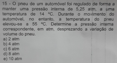 pneu de um automóvel foi regulado de forma a
manter uma pressão interna de 5,25 atm, a uma
temperatura de 14°C. Durante o movimento do
automóvel, no entanto, a temperatura do pneu
elevou-se a 55°C. Determine a pressão interna
correspondente, em atm, desprezando a variação de
volume do pneu.
a) 2 atm
b) 4 atm
c) 6 atm
d) 8 atm
e) 10 atm