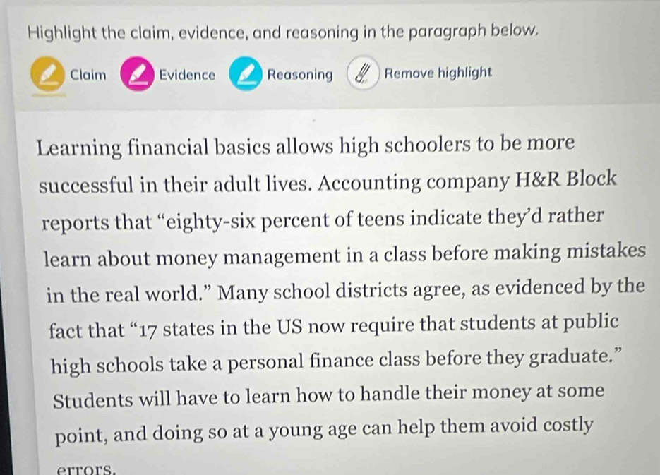 Highlight the claim, evidence, and reasoning in the paragraph below. 
Claim Evidence Reasoning Remove highlight 
Learning financial basics allows high schoolers to be more 
successful in their adult lives. Accounting company H&R Block 
reports that “eighty-six percent of teens indicate they’d rather 
learn about money management in a class before making mistakes 
in the real world.” Many school districts agree, as evidenced by the 
fact that “ 17 states in the US now require that students at public 
high schools take a personal finance class before they graduate.” 
Students will have to learn how to handle their money at some 
point, and doing so at a young age can help them avoid costly 
errors.