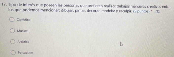 Tipo de interés que poseen las personas que prefieren realizar trabajos manuales creativos entre
los que podemos mencionar: dibujar, pintar, decorar, modelar y esculpir. (5 puntos) *
Científico
Musical
Artístico
Persuasivo