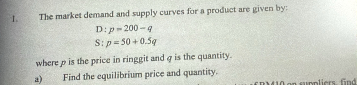 The market demand and supply curves for a product are given by:
D:p=200-q
S:p=50+0.5q
where p is the price in ringgit and q is the quantity. 
a) Find the equilibrium price and quantity. 
on sunpliers find