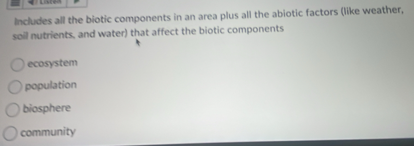 Includes all the biotic components in an area plus all the abiotic factors (like weather,
soil nutrients, and water) that affect the biotic components
ecosystem
population
biosphere
community