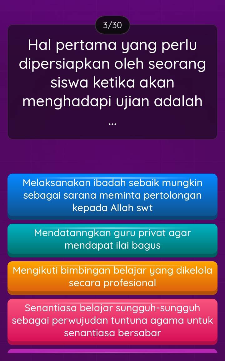 3/30
Hal pertama yang perlu
dipersiapkan oleh seorang
siswa ketika akan
menghadapi ujian adalah
..
Melaksanakan ibadah sebaik mungkin
sebagai sarana meminta pertolongan
kepada Allah swt
Mendatanngkan guru privat agar
mendapat ilai bagus
Mengikuti bimbingan belajar yang dikelola
secara profesional
Senantiasa belajar sungguh-sungguh
sebagai perwujudan tuntuna agama untuk
senantiasa bersabar