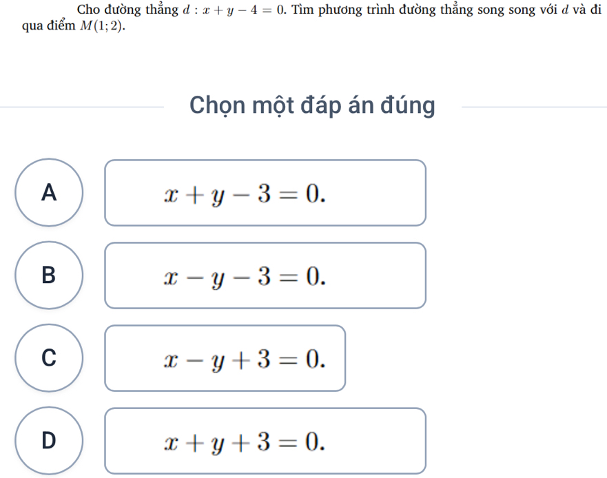 Cho đường thẳng d : x+y-4=0. Tìm phương trình đường thẳng song song với d và đi
qua điểm M(1;2). 
Chọn một đáp án đúng
A
x+y-3=0.
B
x-y-3=0.
C
x-y+3=0.
D
x+y+3=0.