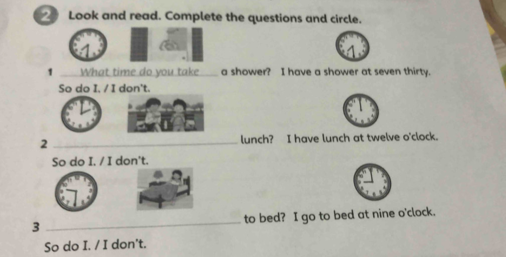 Look and read. Complete the questions and circle. 
1 _What time do you take ____ a shower? I have a shower at seven thirty. 
So do I. / I don't. 
2 _lunch? I have lunch at twelve o'clock. 
So do I. / I don't. 
3 _to bed? I go to bed at nine o'clock. 
So do I. / I don't.