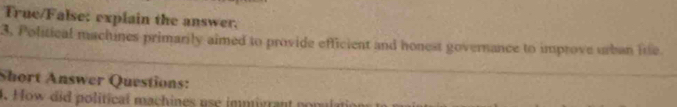 True/False: explain the answer. 
3. Political machines primarily aimed to provide efficient and honest governance to improve urban lne. 
Short Answer Questions: 
4. How did political machines use immivrant ponulatio