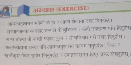 अम्यास (EXERCISE) 
आत्मअनुशासन भनेको के हो? आफनै शैलीमा उत्तर दिनुहोस्। 
सम्मानजनक व्यवहार भन्नाले के बुभिन्छ ? केही उदाहरण पनि दिनुहोस 
सत्य बोल्दा के कस्तो फाइदा हुन्छ ? सोचविचार गरी उत्तर दिनुहोस् । 
कक्षाकोठामा बस्दा पनि आत्मअनुशासन कायम गर्नुपर्दछ। किन ? 
खानेकुरा किन छानेर लिनुपर्दछ ? उदाहरणसमेत दिएर उत्तर लेख्ुहोस् ।