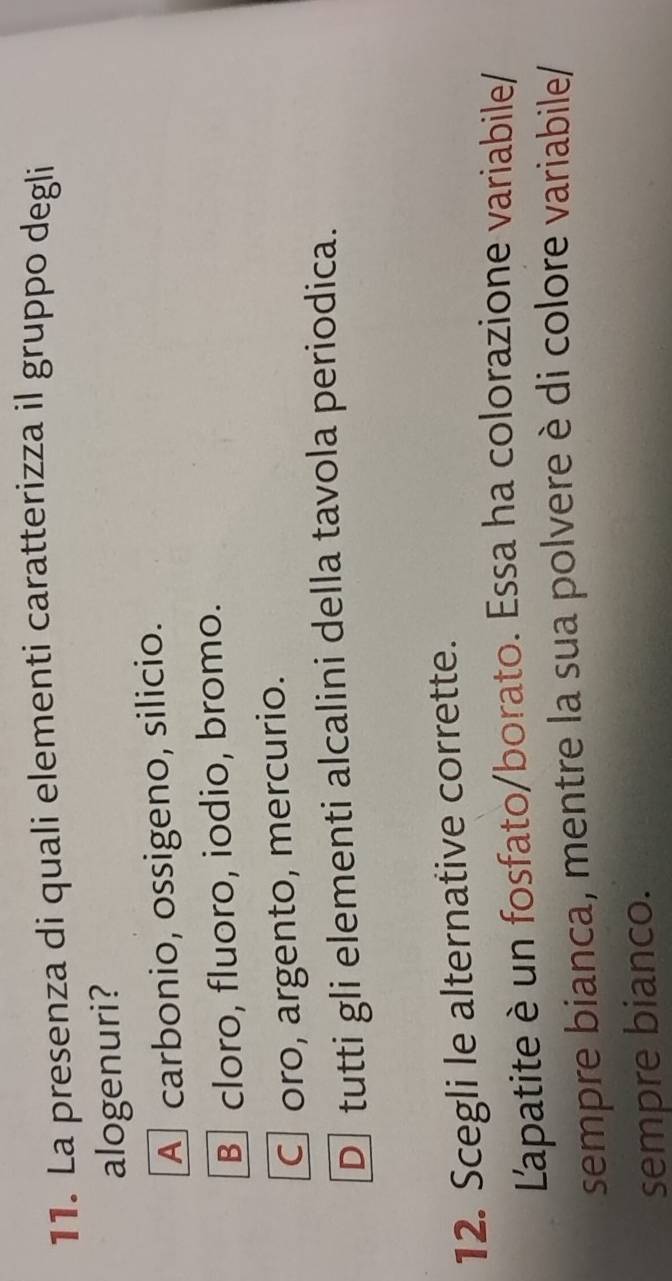 La presenza di quali elementi caratterizza il gruppo degli
alogenuri?
A carbonio, ossigeno, silicio.
B cloro, fluoro, iodio, bromo.
C oro, argento, mercurio.
D tutti gli elementi alcalini della tavola periodica.
12. Scegli le alternative corrette.
L'apatite è un fosfato/borato. Essa ha colorazione variabile/
sempre bianca, mentre la sua polvere è di colore variabile/
sempre bianco.