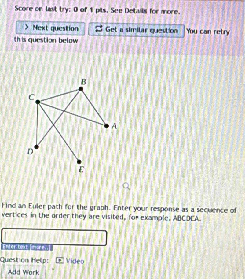 Score on last try: 0 of 1 pts. See Details for more. 
Next question Get a similar question You can retry 
this question below 
B 
C 
A 
D 
E 
Find an Euler path for the graph. Enter your response as a sequence of 
vertices in the order they are visited, for example, ABCDEA. 
Enter text Tmore. 
Question Help: Video 
Add Work