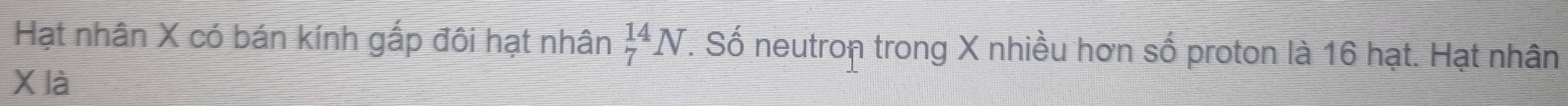 Hạt nhân X có bán kính gắp đôi hạt nhân _7^(14)N. Số neutron trong X nhiều hơn số proton là 16 hạt. Hạt nhân
X là