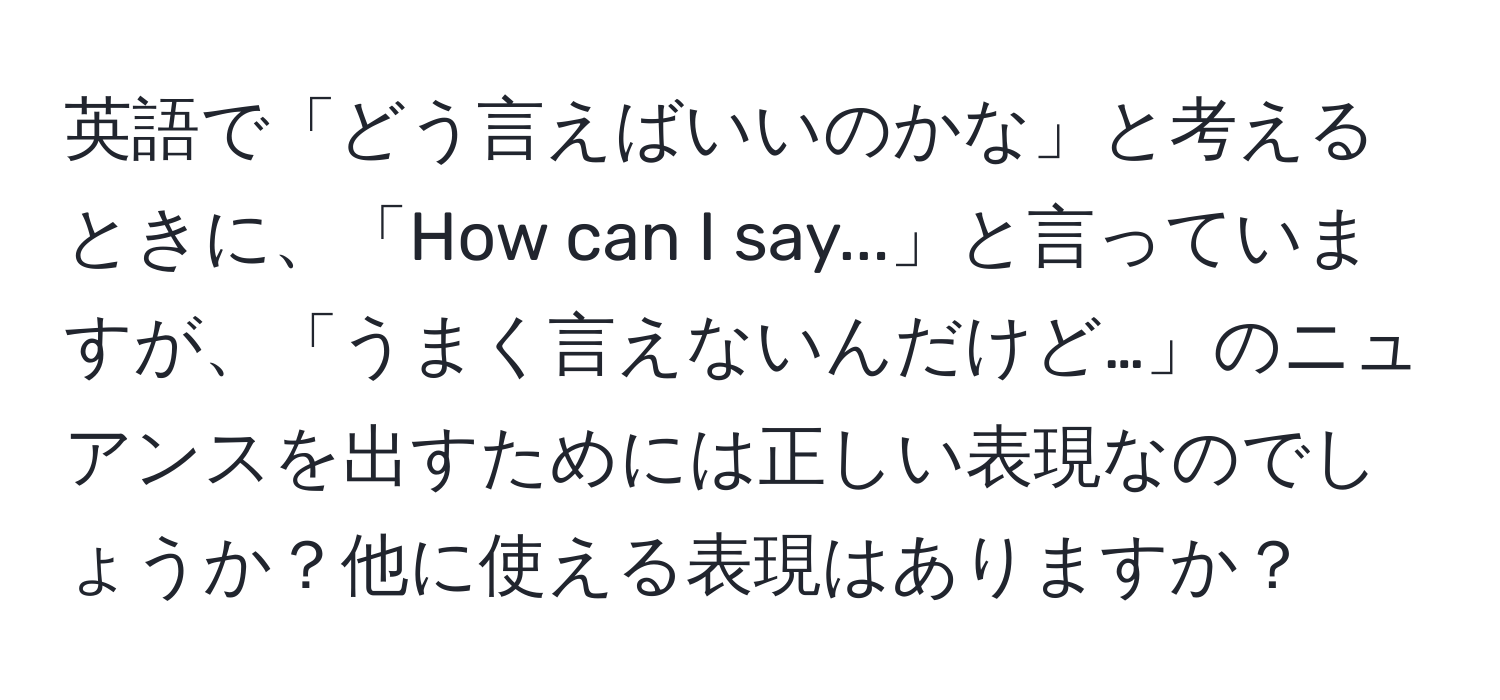 英語で「どう言えばいいのかな」と考えるときに、「How can I say...」と言っていますが、「うまく言えないんだけど…」のニュアンスを出すためには正しい表現なのでしょうか？他に使える表現はありますか？