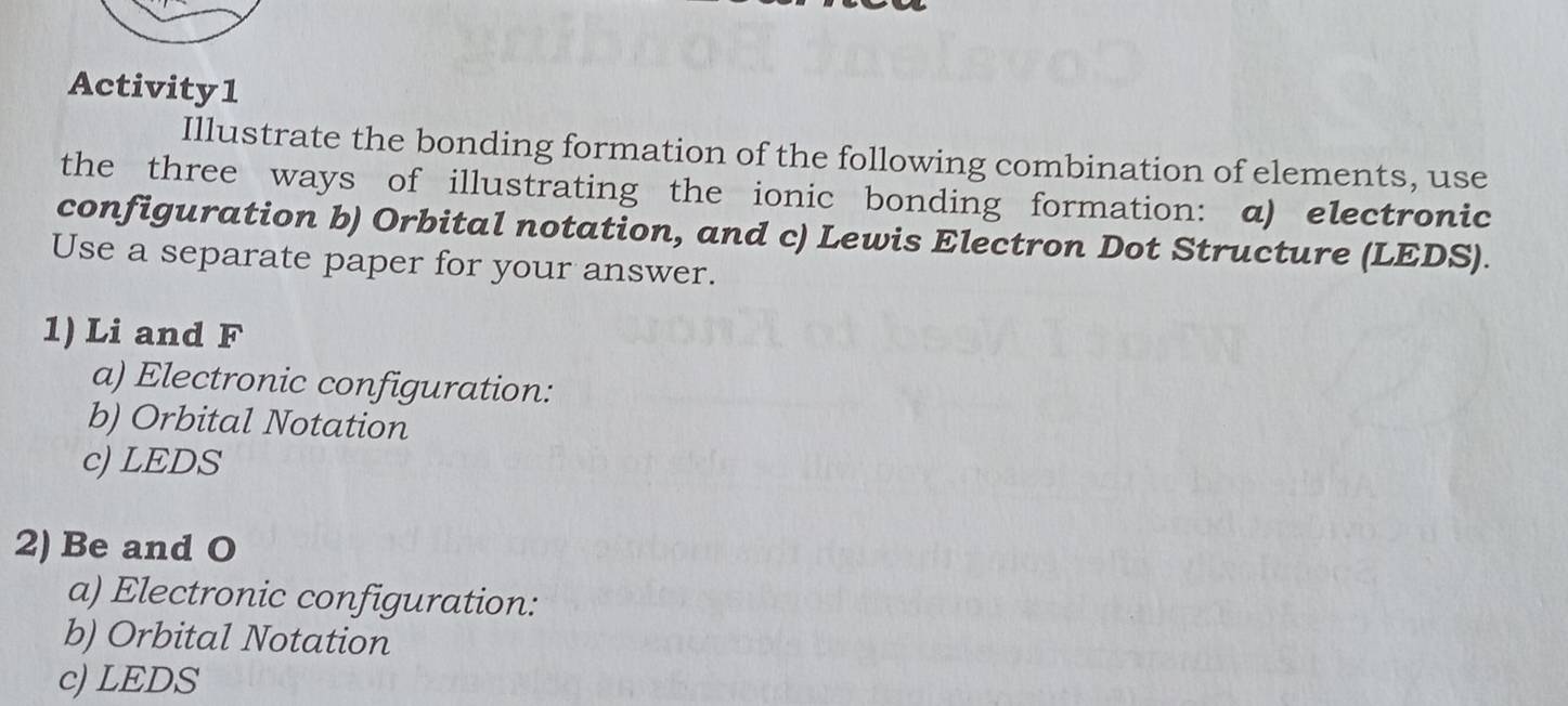 Activity1 
Illustrate the bonding formation of the following combination of elements, use 
the three ways of illustrating the ionic bonding formation: a) electronic 
configuration b) Orbital notation, and c) Lewis Electron Dot Structure (LEDS). 
Use a separate paper for your answer. 
1) Li and F 
a) Electronic configuration: 
b) Orbital Notation 
c) LEDS 
2) Be and O 
a) Electronic configuration: 
b) Orbital Notation 
c) LEDS