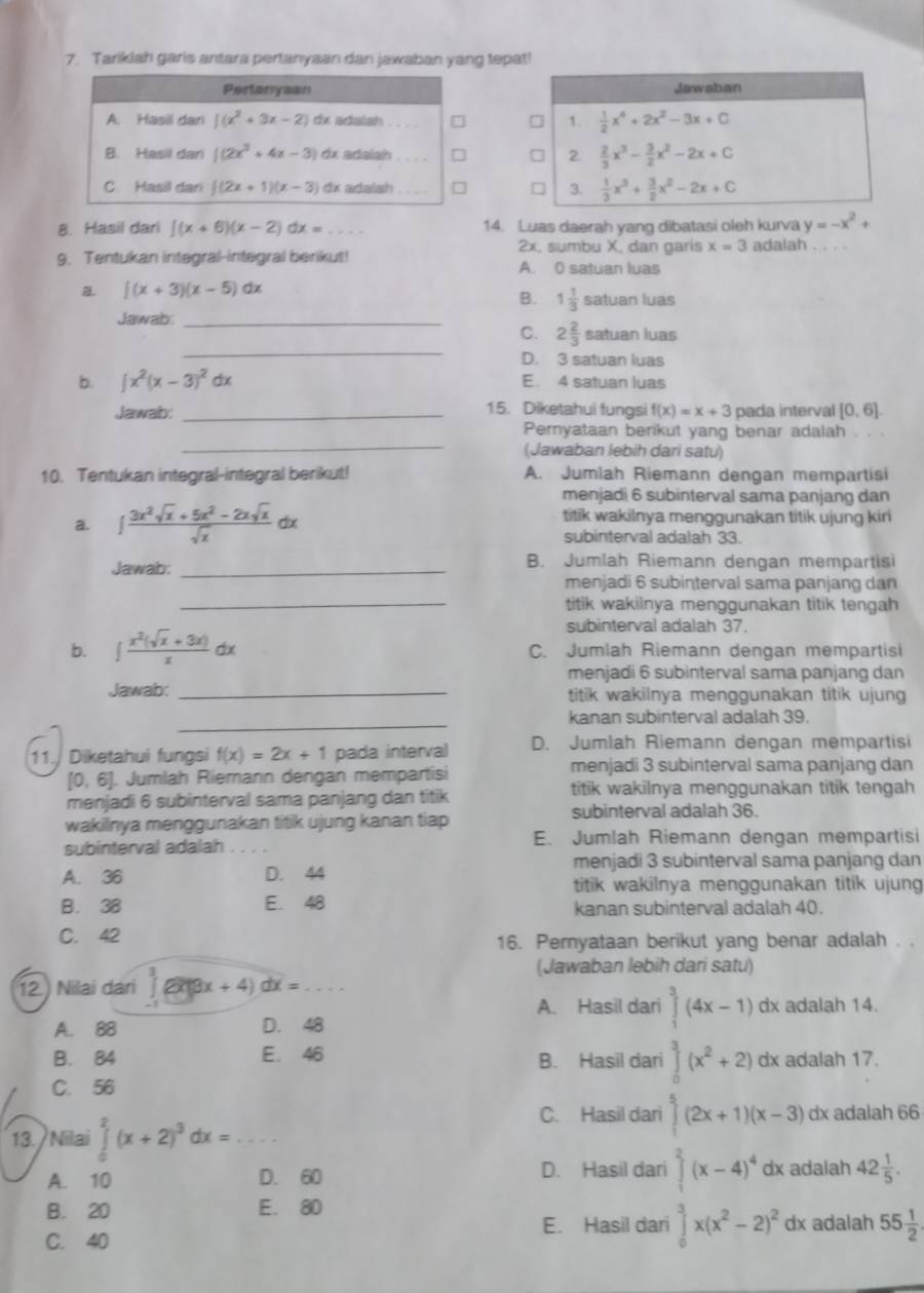 Tariklah garis antara pertanyaan dan jawaban yang tepa!
Pertanyean
A. Hasil dari ∈t (x^2+3x-2) dx adalah _
B. Hasil dan |(2x^3+4x-3) dx adaish_ 
C Hasil dar (2x+1)(x-3) dx adalsh 
8. Hasil dari ∈t (x+6)(x-2)dx= _14. Luas daerah yang dibatasi oleh kurva y=-x^2+
2x, sumbu X, dan garis x=3 adalah
9. Tentukan integral-integral berikut! A. 0 satuan luas
a ∈t (x+3)(x-5)dx
B. 1 1/3 satuanh jás
Jawab_
_
C. 2 2/3 sa Ituan luas
D. 3 satuan luas
b. ∈t x^2(x-3)^2dx E. 4 satuan luas
15. Diketahui fungsi
Jawab: _ f(x)=x+3 pada interval [0,6]
_
Pernyataan berikut yang benar adalah . . .
(Jawaban lebih dari satu)
10. Tentukan integral-integral berikut! A. Jumlah Riemann dengan mempartisi
menjadi 6 subinterval sama panjang dan
a. ∈t  (3x^2sqrt(x)+5x^2-2xsqrt(x))/sqrt(x)  alpha titik wakilnya menggunakan titik ujung kiri
subinterval adalah 33.
Jawab: _B. Jumlah Riemann dengan mempartisi
menjadi 6 subinterval sama panjang dan
_titik wakilnya menggunakan titik tengah
subinterval adalah 37.
b. ∈t  (x^2(sqrt(x)+3x))/x dx C. Jumlah Riemann dengan mempartisi
menjadi 6 subinterval sama panjang dan
Jawab: _titik wakilnya menggunakan titik ujung 
_kanan subinterval adalah 39.
11.  Diketahui fungsi f(x)=2x+1 pada interval D. Jumlah Riemann dengan mempartisi
[0,6]. Jumlah Riemann dengan mempartisi menjadi 3 subinterval sama panjang dan
menjadi 6 subinterval sama panjang dan titik titik wakilnya menggunakan titik tengah
wakilnya menggunakan titik ujung kanan tiap subinterval adalah 36.
subinterval adalah . E. Jumlah Riemann dengan mempartisi
menjadi 3 subinterval sama panjang dan
A. 36 D. 44
titik wakilnya menggunakan titik ujung
B. 38 E. 48 kanan subinterval adalah 40.
C. 42 16. Pernyataan berikut yang benar adalah . .
(Jawaban lebih dari satu)
12.) Nilai dari L 8x+4)dx= _
A. Hasil dari ∈tlimits _1^(3(4x-1) dx adalah 14.
A. 88 D. 48
B. 84 E. 46 B. Hasil dari ∈tlimits _0^3(x^2)+2) dx adalah 17.
C. 56
13./ Nilai ∈tlimits _0^(2(x+2)^3)dx= _
C. Hasil dari ∈tlimits _1^(5(2x+1)(x-3) dx adalah 66
A. 10 D. 60 D. Hasil dari ∈tlimits _1^2(x-4)^4) dx adalah 42 1/5 .
B. 20 E. 80
E. Hasil dari ∈tlimits _0^(3x(x^2)-2)^2 dx adalah 55 1/2 
C. 40