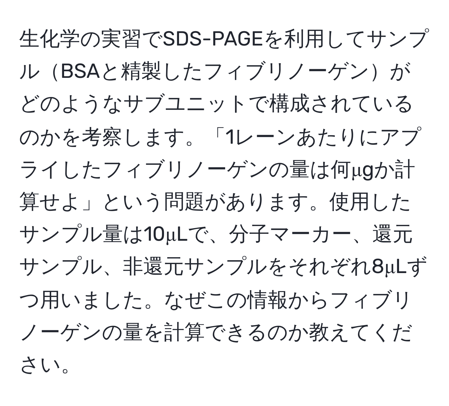 生化学の実習でSDS-PAGEを利用してサンプルBSAと精製したフィブリノーゲンがどのようなサブユニットで構成されているのかを考察します。「1レーンあたりにアプライしたフィブリノーゲンの量は何μgか計算せよ」という問題があります。使用したサンプル量は10μLで、分子マーカー、還元サンプル、非還元サンプルをそれぞれ8μLずつ用いました。なぜこの情報からフィブリノーゲンの量を計算できるのか教えてください。