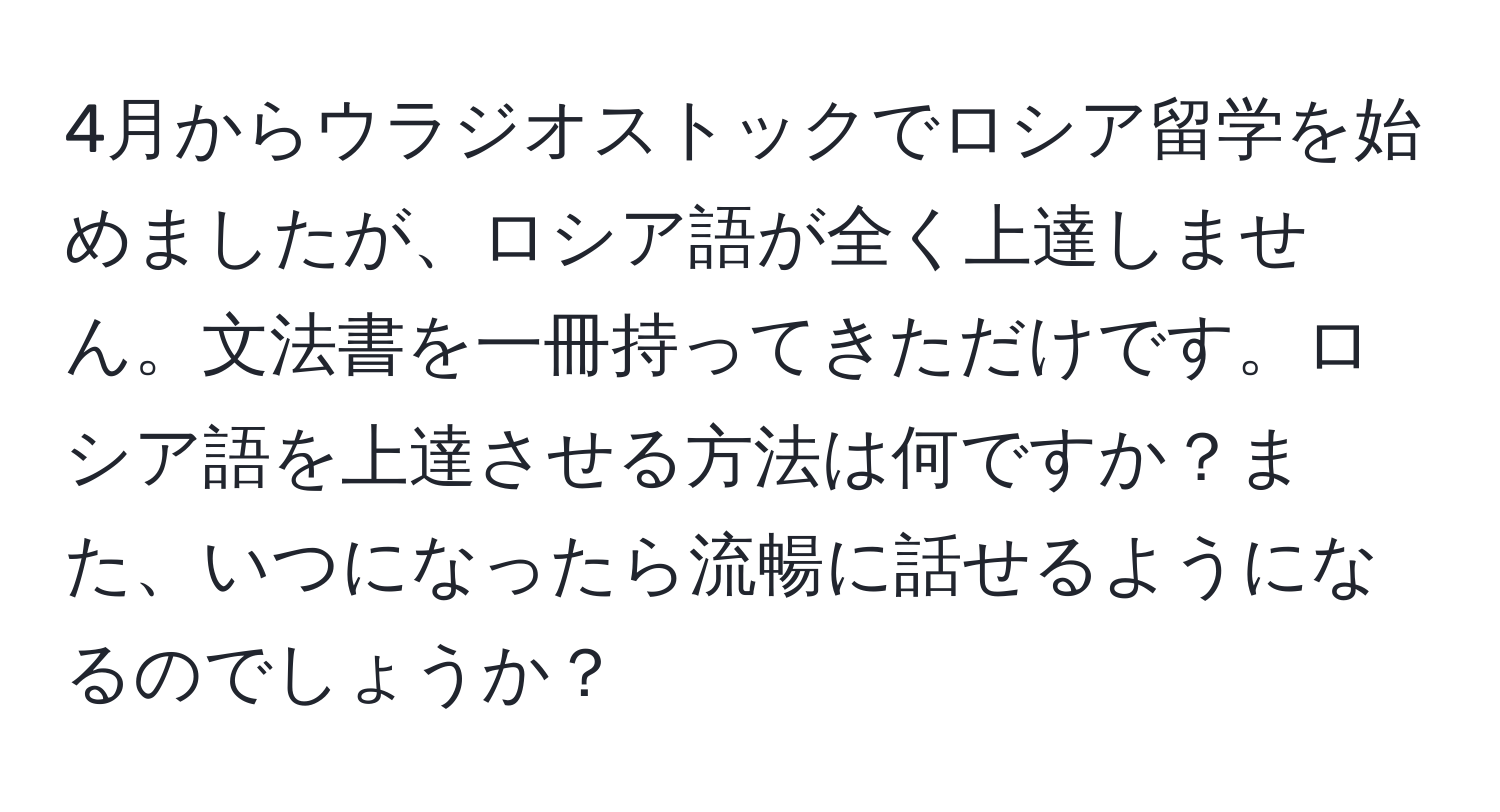 4月からウラジオストックでロシア留学を始めましたが、ロシア語が全く上達しません。文法書を一冊持ってきただけです。ロシア語を上達させる方法は何ですか？また、いつになったら流暢に話せるようになるのでしょうか？