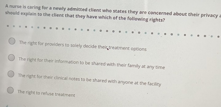 A nurse is caring for a newly admitted client who states they are concerned about their privacy a
should explain to the client that they have which of the following rights?
The right for providers to solely decide their treatment options
The right for their information to be shared with their family at any time
The right for their clinical notes to be shared with anyone at the facility
The right to refuse treatment