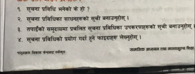 १. सूचना प्रविधि भनेको के हो ? 
२. सूचना प्रविधिका साधनहरूको सूची बनाउनुहोस् । 
३. तपाईँको समुदायमा प्रचलित सूचना प्रविधिका उपकरणहरूको सूची बनाउनुहोस् । 
४. सूचना प्रविधिको प्रयोग गर्दा हुने फाइदाहरू लेख्नुहोस् । 
पाठ्यक्रम विकास केन्ब्रबाट स्बीकृत सामाजिक अध्ययन तथा मानवमूल्य शिक्षा