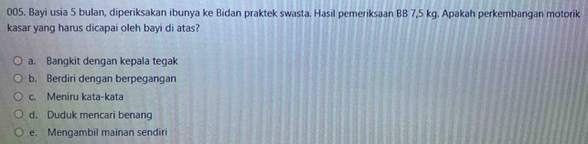 Bayi usia 5 bulan, diperiksakan ibunya ke Bidan praktek swasta. Hasil pemeriksaan BB 7,5 kg. Apakah perkembangan motorik
kasar yang harus dicapai oleh bayi di atas?
a. Bangkit dengan kepala tegak
b. Berdiri dengan berpegangan
c. Meniru kata-kata
d. Duduk mencari benang
e. Mengambil mainan sendiri