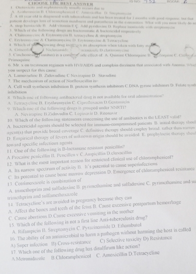 ChoosE TÜE BEst AnswEr
__
_
1. Cenrosicity and eephotosicly unally occurs due in
A. Ahronsicin B. Chalonsuphenicol C. Anrovicifla D. Stteptomycia
5. A 49 year old is diagnosed with teberculesis and has been treated for 2 months with good resposse, but that
patient develops loss of sensetion mumbness and porenthesss in the extreaties. What will you most lidely do so
A. srop teniazide B. Add vitmsin E C. Add pyridoxine D. Replace isomazide with sreptonycns
3. Which of the following drugs are bacterostatic & boctericidal respectively
A. Claitronsycine & Erytromycin B. tetracychne & streptomycin
C. Erytromycine & Clantromycine D. Erytromycine & Tetracycline
4. Which of u
A. Griscoful llowing drug increges its absorption when taken with fasty mo
# Niclosamde oconazole D.clatitromácine
3. Cinchonstc  f initus) is a comn f side effect of. A. Quinine Chloroquine B. By Goqaine C. Chley C
Primaquine
6. Mr. x on treatment regimen with HVI/AIDS and complain dizziness that associated with Anema. Which
yon suspect for this cause
A. Lamuvudine B. Zidovudine C Nevirapine D. Stavudine
7. The mechanism of action of Norfloxacillin is--
A. Cell wall synthesis inhibition B. protein synthesis inhibitors C.DNA gyrase inhibitors D. Folate synd
inbibition
8. Which one of following antibacterial drug is not available for oral administration?
A. Tetracycline B. Erythromycin C. Ciprofloxacin D.Gentamacin
9. Which one of the following drugs is grouped under NNRTI?
A. Nevirapine B.Zidovudin C. Lopinavir D. Ritonavir
10. Which of the following statements concerning the use of amibiotics is the LEAST valid?
A. bactericidal agents should be selected for immuno-compromised patients B. initial therapy shoul
agent(s) that provide broad coverage C. definitive therapy should employ brood. rother than narrow
D. Empirical therapy of fevers of unknown origin should be avoided E. prophylactic therapy shou
toward specific infections agents
11. One of the following is B-lactamase resistant penicillin?
A. Procaine penicillin B. Pencillen v C.Ampicillin D.cloxacilln
12. What is the most important reason for restricted clinical use of chloramphenicol?
A. Its narrow spectrum of activity B. It’s potential to cause superinfections
C. Its potential to cause bone marrow depression D. Emergence of chloramphenicol resistance
13. Cotrimoxazole is combination of
A. trimethoprim and sulfadoxine B. pyrimethamine and sulfadoxine C. pyrimethamine and s
trimethprim and sulfamethoxazole
14. Tetracycline’s are avoided in pregnancy because they can
A. Affect the bones and teeth of the fetus B. Cause excessive postpartum hemorrhage
C. Cause abortions D.Cause excessive vomiting in the mother
15. Which of the following is not a first line Anti-tuberculosis drug?
A. Rifampicin B. Streptomycin C. Pyrazinamide D. Ethambutol
16. The ability of an antimicrobial to harm a pathogen without harming the host is called
A) Super infection B) Cross-resistance C) Selective toxicity D) Resistance
17. Which one of the following drug has disulfirum like action?
A.Metronidazole B.Chloramphenicol C. Amoxicillin D.Tetracycline