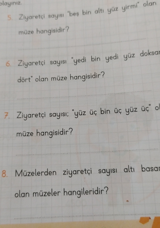 playınız. 
5. Ziyaretçi sayısı "beş bin al: 
müze hangisidir? 
6. Ziyaretçi sayısı "yedi bin yedi yüz doksa 
dört" olan müze hangisidir? 
_ 
_ 
7. Ziyaretçi sayısı; "yüz üç bin üç yüz üc 
müze hangisidir? 
_ 
8. Müzelerden ziyaretçi sayısı altı basar 
olan müzeler hangileridir? 
_